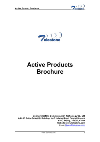 Active Product Brochure




           Active Products
              Brochure




                 Beijing Telestone Communication Technology Co., Ltd
  Add:6F, Saiou Scientific Building, No.5 Haiying Road, Fengtai Science
                                            Park, Beijing, 100070, China
                                           Website: www.telestone.com
                                             E-mail: Sales@telestone.com



                          www.telestone.com                            1
 