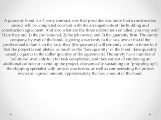 A guaranty bond is a 3 party contract, one that provides assurance that a construction
project will be completed constant with the arrangements of the building and
construction agreement. And also what are the three celebrations entailed, you may ask?
Here they are: 1) the professional, 2) the job owner, and 3) the guaranty firm. The surety
company, by way of the bond, is giving a warranty to the task owner that if the
professional defaults on the task, they (the guaranty) will certainly action in to see to it
that the project is completed, as much as the "face quantity" of the bond. (face quantity
usually equates to the dollar quantity of the agreement.) The surety has a number of
"solutions" available to it for task completion, and they consist of employing an
additional contractor to end up the project, economically sustaining (or "propping up")
the skipping specialist with project conclusion, as well as compensating the project
owner an agreed amount, approximately the face amount of the bond.
 