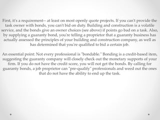 First, it's a requirement-- at least on most openly quote projects. If you can't provide the
task owner with bonds, you can't bid on duty. Building and construction is a volatile
service, and the bonds give an owner choices (see above) if points go bad on a task. Also,
by supplying a guaranty bond, you're telling a proprietor that a guaranty business has
actually assessed the principles of your building and construction company, as well as
has determined that you're qualified to bid a certain job.
An essential point: Not every professional is "bondable." Bonding is a credit-based item,
suggesting the guaranty company will closely check out the monetary supports of your
firm. If you do not have the credit score, you will not get the bonds. By calling for
guaranty bonds, a job proprietor can "pre-qualify" professionals and weed out the ones
that do not have the ability to end up the task.
 