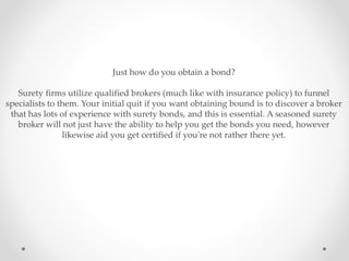 Just how do you obtain a bond?
Surety firms utilize qualified brokers (much like with insurance policy) to funnel
specialists to them. Your initial quit if you want obtaining bound is to discover a broker
that has lots of experience with surety bonds, and this is essential. A seasoned surety
broker will not just have the ability to help you get the bonds you need, however
likewise aid you get certified if you're not rather there yet.
 