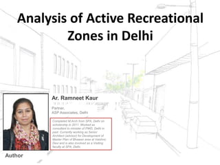 Analysis of Active Recreational
Zones in Delhi
Partner,
ASP Associates, Delhi
Completed M.Arch from SPA, Delhi on
scholarship in 2011. Worked as
consultant to minister of PWD, Delhi in
past. Currently working as Senior
Architect (advisor) for Development of
Master Plan of Bhawan area at Vaishno
Devi and is also involved as a Visiting
faculty at SPA, Delhi.
Ar. Ramneet Kaur
Author
 