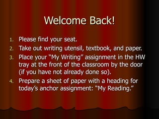 Welcome Back! Please find your seat. Take out writing utensil, textbook, and paper. Place your “My Writing” assignment in the HW tray at the front of the classroom by the door (if you have not already done so). Prepare a sheet of paper with a heading for today’s anchor assignment: “My Reading.” 