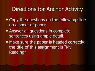 Directions for Anchor Activity Copy the questions on the following slide on a sheet of paper. Answer all questions in complete sentences using ample detail. Make sure the paper is headed correctly: the title of this assignment is “My Reading” 