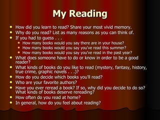 My Reading How did you learn to read? Share your most vivid memory. Why do you read? List as many reasons as you can think of. If you had to guess . . . How many books would you say there are in your house? How many books would you say you've read this summer? How many books would you say you've read in the past year? What does someone have to do or know in order to be a good reader? What kinds of books do you like to read (mystery, fantasy, history, true crime, graphic novels . . .)? How do you decide which books you'll read? Who are your favorite authors? Have you ever reread a book? If so, why did you decide to do so? What kinds of books deserve rereading? How often do you read at home?  In general, how do you feel about reading?  