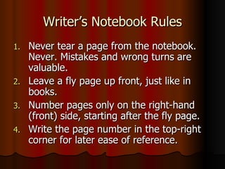 Writer’s Notebook Rules Never tear a page from the notebook. Never. Mistakes and wrong turns are valuable. Leave a fly page up front, just like in books. Number pages only on the right-hand (front) side, starting after the fly page. Write the page number in the top-right corner for later ease of reference. 
