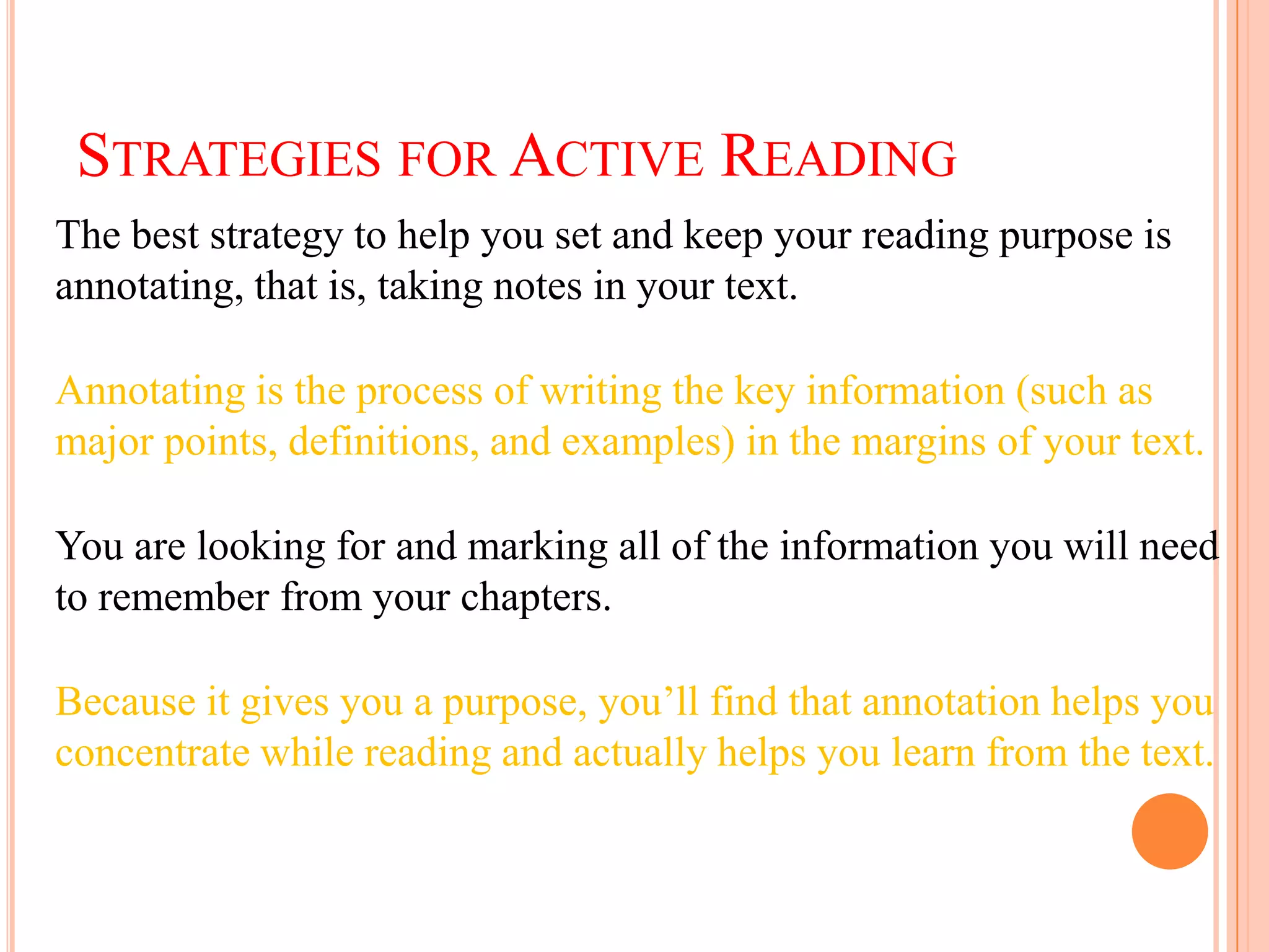 STRATEGIES FOR ACTIVE READING
The best strategy to help you set and keep your reading purpose is
annotating, that is, taking notes in your text.

Annotating is the process of writing the key information (such as
major points, definitions, and examples) in the margins of your text.

You are looking for and marking all of the information you will need
to remember from your chapters.

Because it gives you a purpose, you’ll find that annotation helps you
concentrate while reading and actually helps you learn from the text.
 
