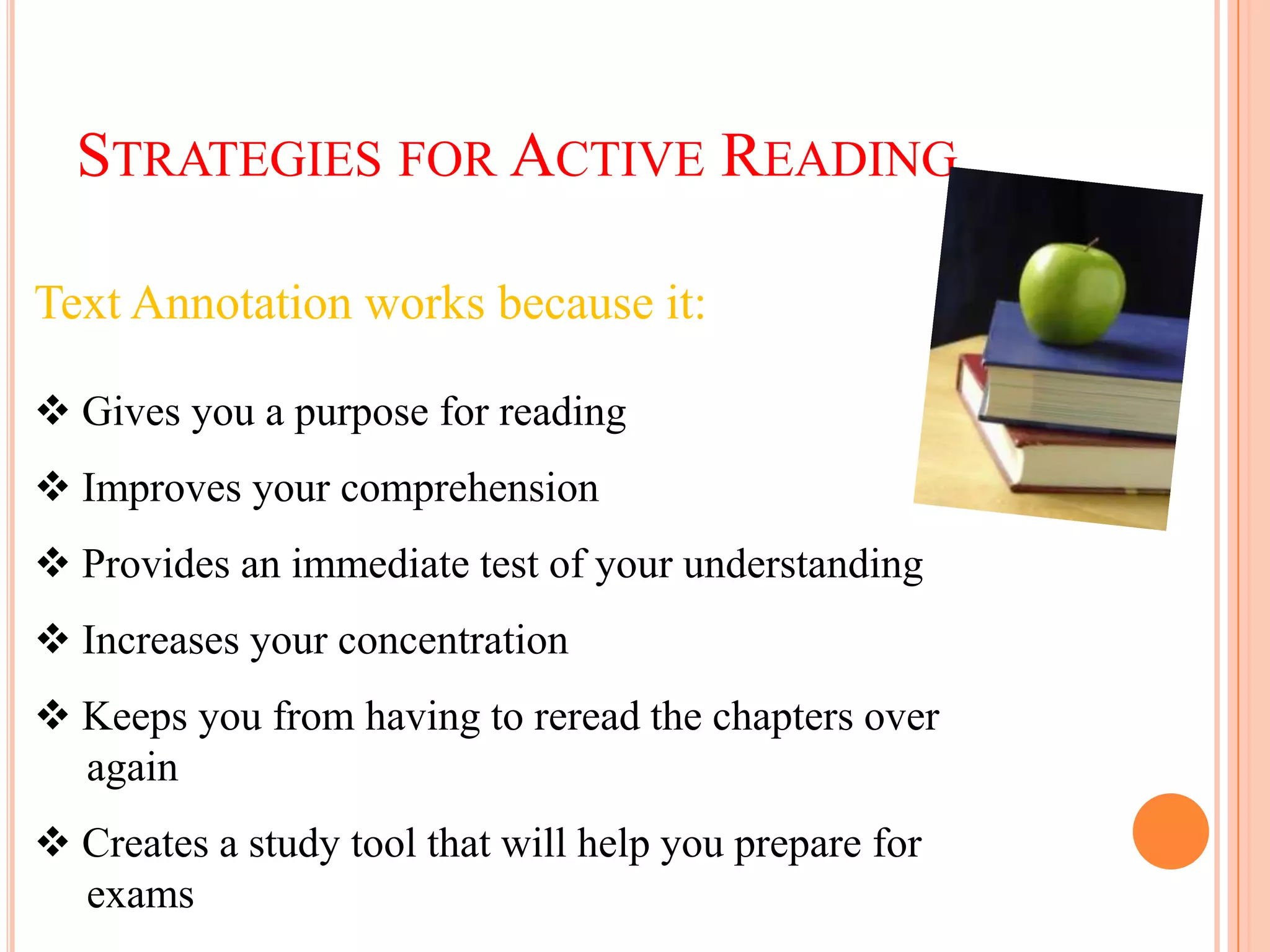 STRATEGIES FOR ACTIVE READING

Text Annotation works because it:

 Gives you a purpose for reading
 Improves your comprehension
 Provides an immediate test of your understanding
 Increases your concentration
 Keeps you from having to reread the chapters over
  again
 Creates a study tool that will help you prepare for
  exams
 