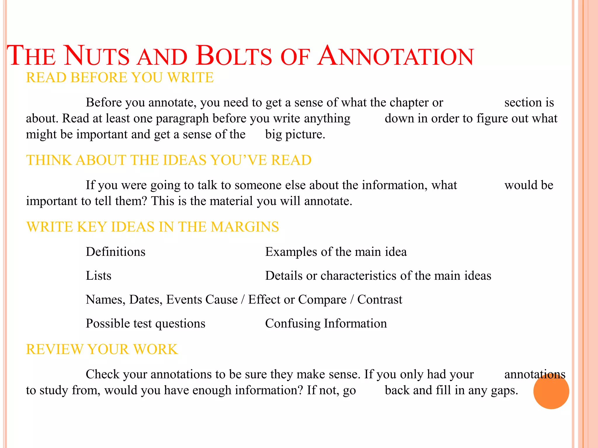 THE NUTS AND BOLTS OF ANNOTATION
 READ BEFORE YOU WRITE
            Before you annotate, you need to get a sense of what the chapter or           section is
 about. Read at least one paragraph before you write anything       down in order to figure out what
 might be important and get a sense of the big picture.

 THINK ABOUT THE IDEAS YOU’VE READ
            If you were going to talk to someone else about the information, what           would be
 important to tell them? This is the material you will annotate.

 WRITE KEY IDEAS IN THE MARGINS
            Definitions                      Examples of the main idea
            Lists                            Details or characteristics of the main ideas
            Names, Dates, Events Cause / Effect or Compare / Contrast
            Possible test questions          Confusing Information

 REVIEW YOUR WORK
             Check your annotations to be sure they make sense. If you only had your       annotations
 to study from, would you have enough information? If not, go       back and fill in any gaps.
 