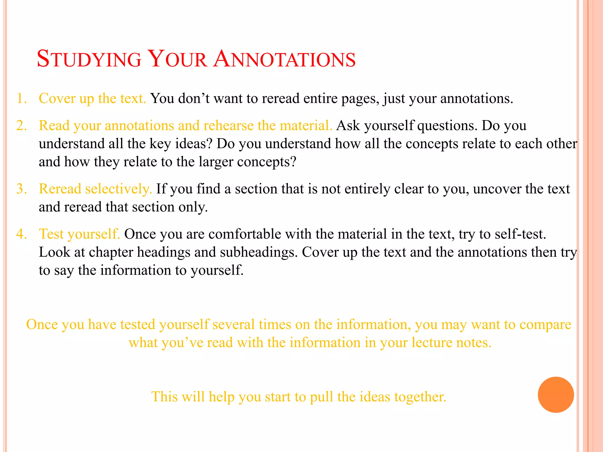 STUDYING YOUR ANNOTATIONS
1. Cover up the text. You don’t want to reread entire pages, just your annotations.
2. Read your annotations and rehearse the material. Ask yourself questions. Do you
   understand all the key ideas? Do you understand how all the concepts relate to each other
   and how they relate to the larger concepts?
3. Reread selectively. If you find a section that is not entirely clear to you, uncover the text
   and reread that section only.
4. Test yourself. Once you are comfortable with the material in the text, try to self-test.
   Look at chapter headings and subheadings. Cover up the text and the annotations then try
   to say the information to yourself.


 Once you have tested yourself several times on the information, you may want to compare
                 what you’ve read with the information in your lecture notes.


                       This will help you start to pull the ideas together.
 