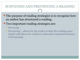SURVEYING AND PREVIEWING A READING
The purpose of reading strategies is to recognize how
an author has structured a reading.
Two important reading strategies are:
 Surveying
 Previewing – allows for the reader to skim the reading more
closely and allows for readers to determine important features
of the passage.
 