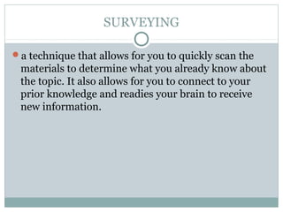 SURVEYING
a technique that allows for you to quickly scan the
materials to determine what you already know about
the topic. It also allows for you to connect to your
prior knowledge and readies your brain to receive
new information.
 