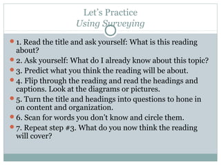 Let’s Practice
Using Surveying
1. Read the title and ask yourself: What is this reading
about?
2. Ask yourself: What do I already know about this topic?
3. Predict what you think the reading will be about.
4. Flip through the reading and read the headings and
captions. Look at the diagrams or pictures.
5. Turn the title and headings into questions to hone in
on content and organization.
6. Scan for words you don’t know and circle them.
7. Repeat step #3. What do you now think the reading
will cover?
 