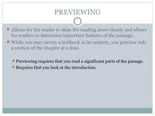 PREVIEWING
Allows for the reader to skim the reading more closely and allows
for readers to determine important features of the passage.
While you may survey a textbook in its entirety, you preview only
a section of the chapter at a time.
Previewing requires that you read a significant parts of the passage.
Requires that you look at the introduction
 