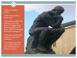 -What is the figure
doing?
-What do you notice
about him?
-This statue is called The
Thinker, and it is in
Paris. It is bigger than
life-size and carved of
stone. What do you think
the artist’s message is?
-Why did he choose this
particular method of
sending it?
-Now think about why
you are here? What is
your motivation for
being in college?
 