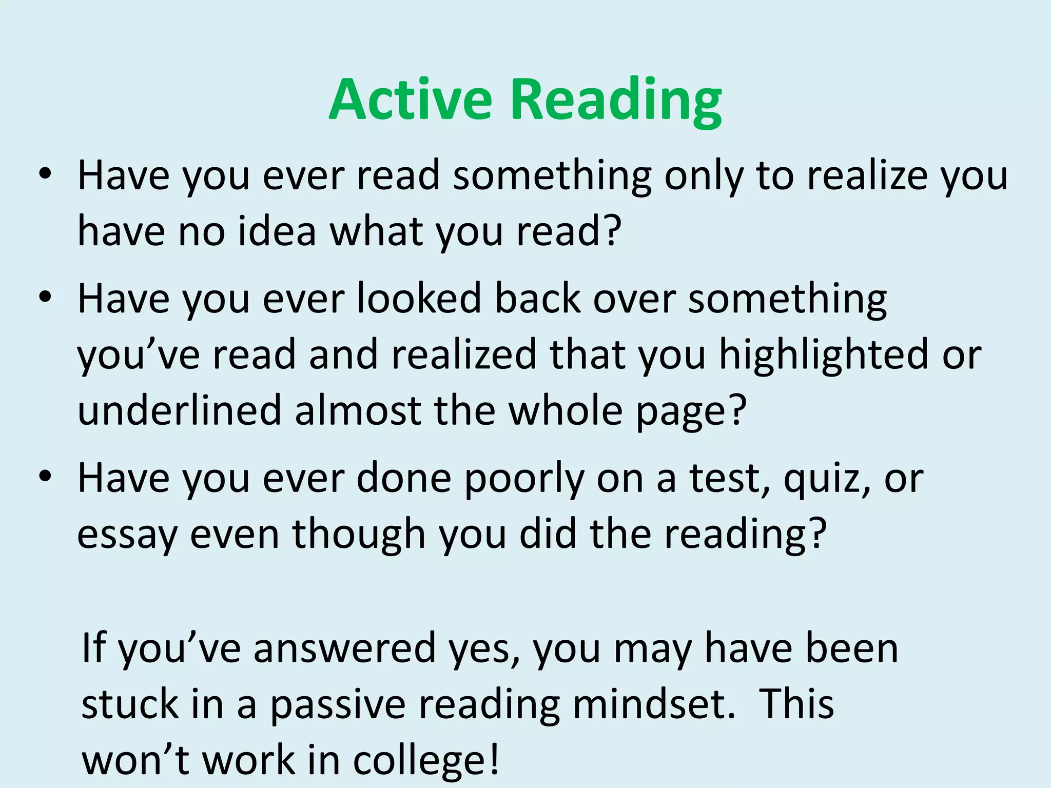 Active Reading
• Have you ever read something only to realize you
have no idea what you read?
• Have you ever looked back over something
you’ve read and realized that you highlighted or
underlined almost the whole page?
• Have you ever done poorly on a test, quiz, or
essay even though you did the reading?
If you’ve answered yes, you may have been
stuck in a passive reading mindset. This
won’t work in college!
 