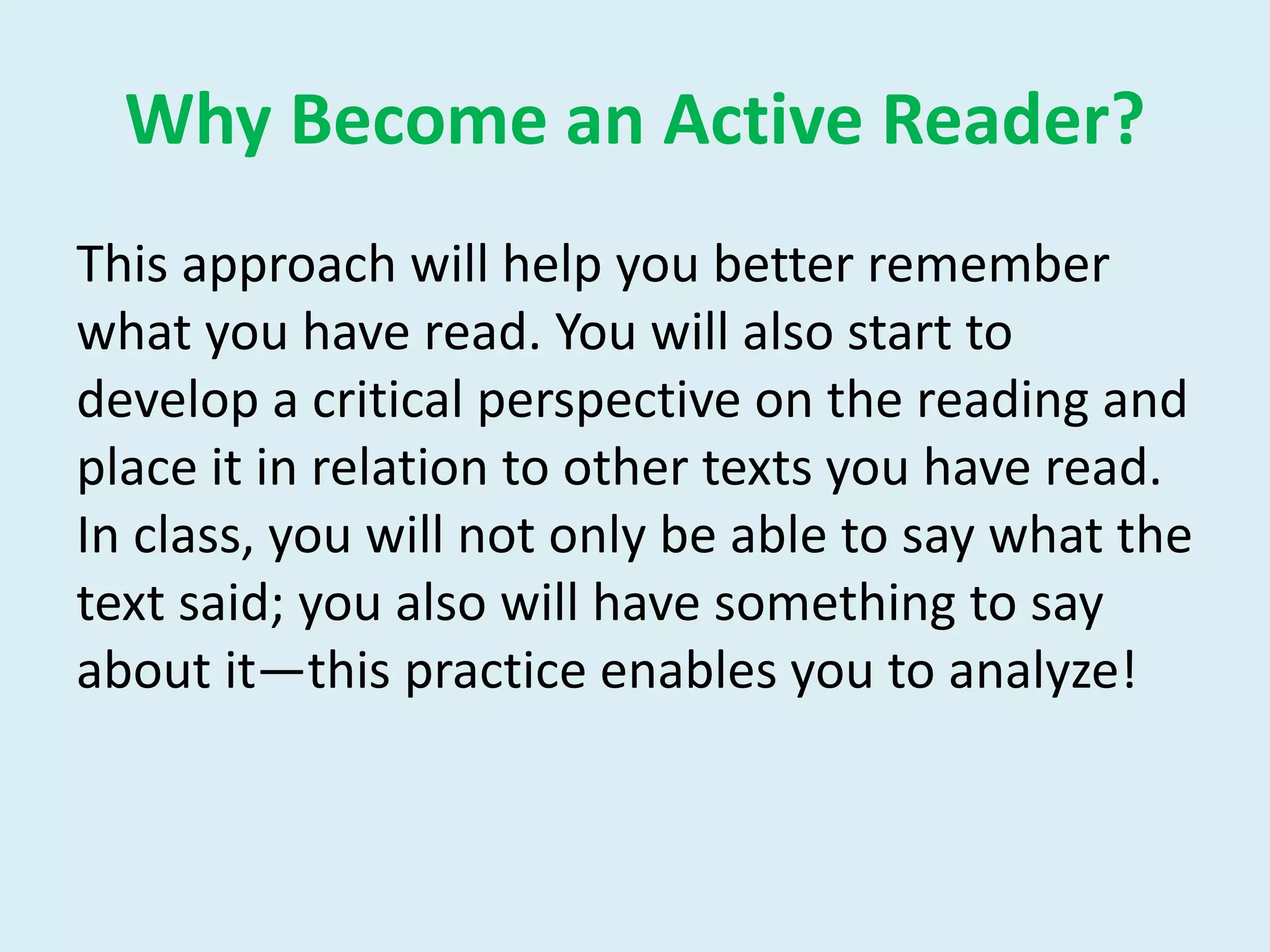 Why Become an Active Reader?
This approach will help you better remember
what you have read. You will also start to
develop a critical perspective on the reading and
place it in relation to other texts you have read.
In class, you will not only be able to say what the
text said; you also will have something to say
about it—this practice enables you to analyze!
 