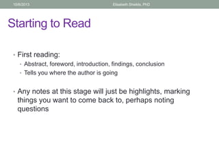 Starting to Read
• First reading:
• Abstract, foreword, introduction, findings, conclusion
• Tells you where the author is going
• Any notes at this stage will just be highlights, marking
things you want to come back to, perhaps noting
questions
10/6/2013 Elisabeth Shields, PhD
 