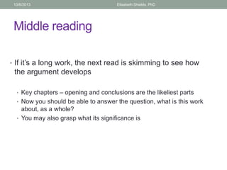 Middle reading
• If it’s a long work, the next read is skimming to see how
the argument develops
• Key chapters – opening and conclusions are the likeliest parts
• Now you should be able to answer the question, what is this work
about, as a whole?
• You may also grasp what its significance is
10/6/2013 Elisabeth Shields, PhD
 