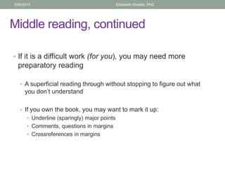Middle reading, continued
• If it is a difficult work (for you), you may need more
preparatory reading
• A superficial reading through without stopping to figure out what
you don’t understand
• If you own the book, you may want to mark it up:
• Underline (sparingly) major points
• Comments, questions in margins
• Crossreferences in margins
10/6/2013 Elisabeth Shields, PhD
 
