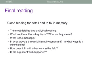 Final reading
• Close reading for detail and to fix in memory
• The most detailed and analytical reading
• What are the author’s key terms? What do they mean?
• What is the message?
• In what ways is the work internally consistent? In what ways is it
inconsistent?
• How does it fit with other work in the field?
• Is the argument well-supported?
10/6/2013 Elisabeth Shields, PhD
 