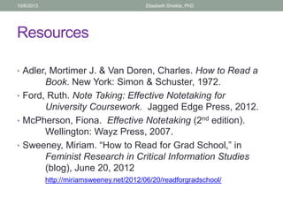 Resources
• Adler, Mortimer J. & Van Doren, Charles. How to Read a
Book. New York: Simon & Schuster, 1972.
• Ford, Ruth. Note Taking: Effective Notetaking for
University Coursework. Jagged Edge Press, 2012.
• McPherson, Fiona. Effective Notetaking (2nd edition).
Wellington: Wayz Press, 2007.
• Sweeney, Miriam. “How to Read for Grad School,” in
Feminist Research in Critical Information Studies
(blog), June 20, 2012
http://miriamsweeney.net/2012/06/20/readforgradschool/
10/6/2013 Elisabeth Shields, PhD
 