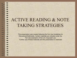 ACTIVE READING & NOTE TAKING STRATEGIES This presentation was created following the Fair Use Guidelines for  Educational Multimedia. Certain materials are included under the  Fair Use exemption of the U.S. Copyright Law.  Further use of these materials and this presentation is restricted. 