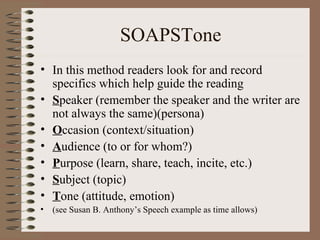 SOAPSTone In this method readers look for and record specifics which help guide the reading S peaker (remember the speaker and the writer are not always the same)(persona) O ccasion (context/situation) A udience (to or for whom?) P urpose (learn, share, teach, incite, etc.) S ubject (topic) T one (attitude, emotion) (see Susan B. Anthony’s Speech example as time allows) 