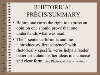 RHETORICAL PR ÈCIS/SUMMARY Before one earns the right to express an opinion one should prove that one understands what was read. The 4-sentence formula and the “introductory first sentence” with rhetorically specific verbs helps a reader better articulate his/her ideas in a concise and clear form.  (see Rhe torical Prècis handout) 