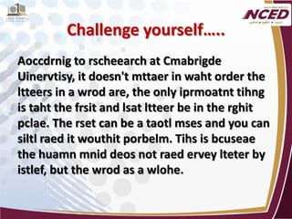 Challenge yourself….. 
Aoccdrnig to rscheearch at Cmabrigde Uinervtisy, it doesn't mttaer in waht order the ltteers in a wrod are, the only iprmoatnt tihng is taht the frsit and lsat ltteer be in the rghit pclae. The rset can be a taotl mses and you can siltl raed it wouthit porbelm. Tihs is bcuseae the huamn mnid deos not raed ervey lteter by istlef, but the wrod as a wlohe. 
 