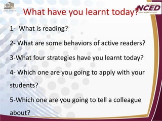 What have you learnt today? 
1- What is reading? 
2- What are some behaviors of active readers? 
3-What four strategies have you learnt today? 
4- Which one are you going to apply with your students? 
5-Which one are you going to tell a colleague about? 
 