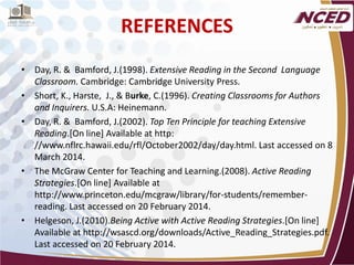 REFERENCES 
• 
Day, R. & Bamford, J.(1998). Extensive Reading in the Second Language Classroom. Cambridge: Cambridge University Press. 
• 
Short, K., Harste, J., & Burke, C.(1996). Creating Classrooms for Authors and Inquirers. U.S.A: Heinemann. 
• 
Day, R. & Bamford, J.(2002). Top Ten Principle for teaching Extensive Reading.[On line] Available at http: //www.nflrc.hawaii.edu/rfl/October2002/day/day.html. Last accessed on 8 March 2014. 
• 
The McGraw Center for Teaching and Learning.(2008). Active Reading Strategies.[On line] Available at http://www.princeton.edu/mcgraw/library/for-students/remember- reading. Last accessed on 20 February 2014. 
• 
Helgeson, J.(2010).Being Active with Active Reading Strategies.[On line] Available at http://wsascd.org/downloads/Active_Reading_Strategies.pdf. Last accessed on 20 February 2014. 
