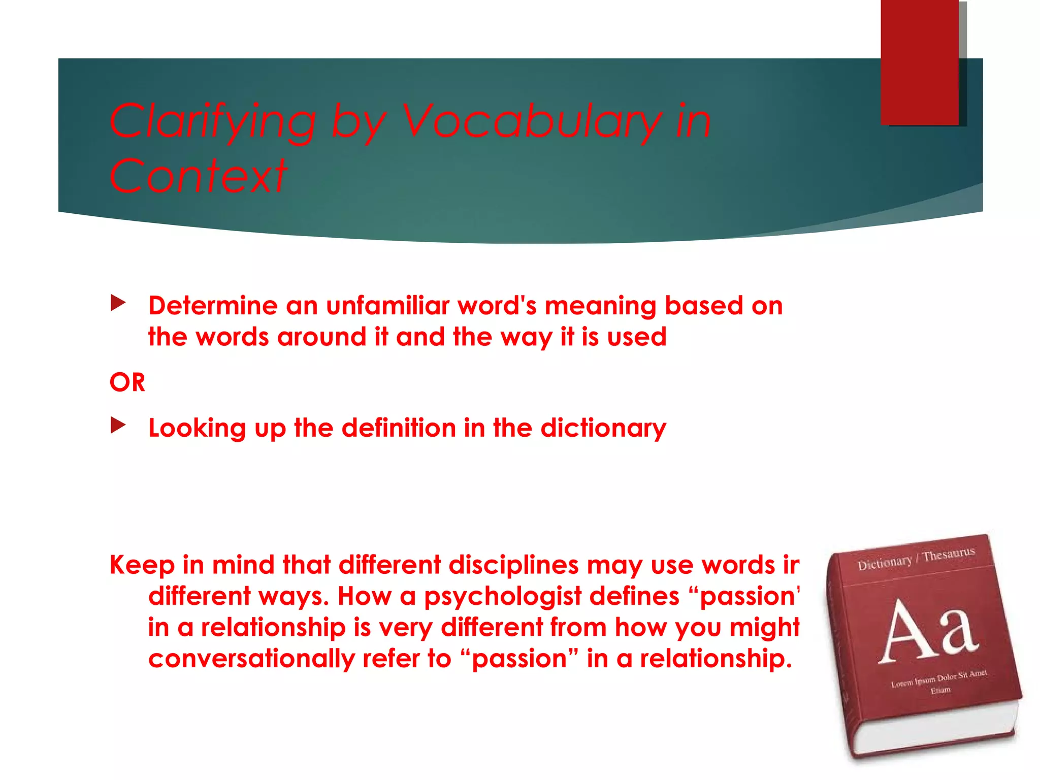 Clarifying by Vocabulary in
Context
 Determine an unfamiliar word's meaning based on
the words around it and the way it is used
OR
 Looking up the definition in the dictionary
Keep in mind that different disciplines may use words in
different ways. How a psychologist defines “passion”
in a relationship is very different from how you might
conversationally refer to “passion” in a relationship.
 