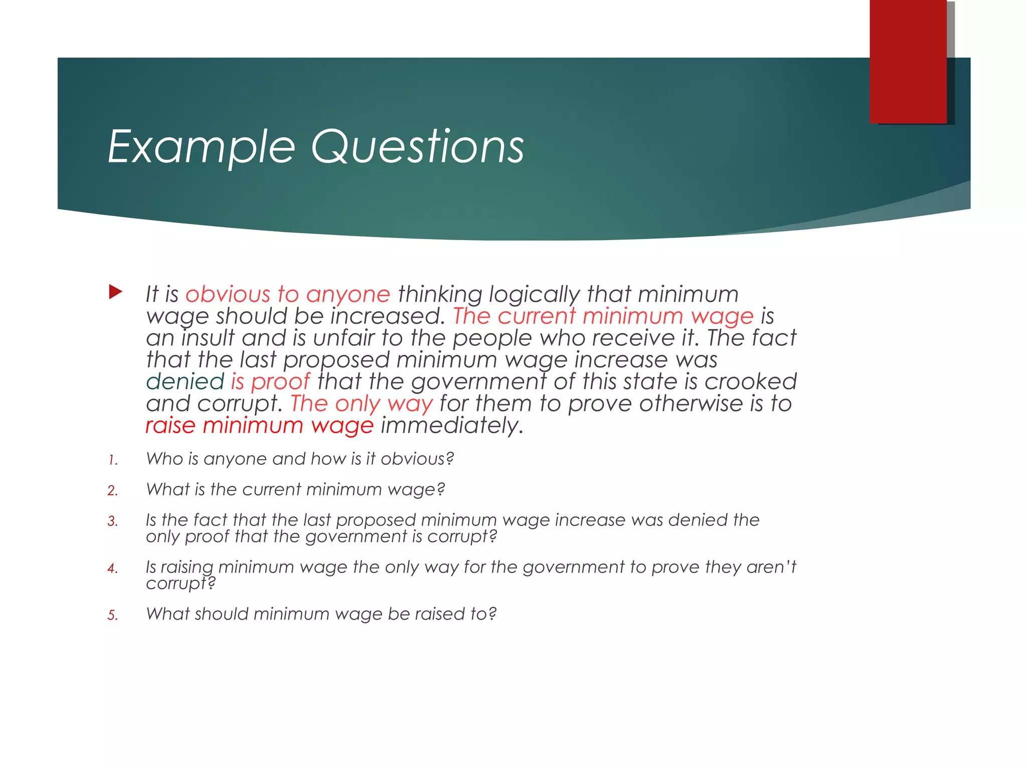 Example Questions
 It is obvious to anyone thinking logically that minimum
wage should be increased. The current minimum wage is
an insult and is unfair to the people who receive it. The fact
that the last proposed minimum wage increase was
denied is proof that the government of this state is crooked
and corrupt. The only way for them to prove otherwise is to
raise minimum wage immediately.
1. Who is anyone and how is it obvious?
2. What is the current minimum wage?
3. Is the fact that the last proposed minimum wage increase was denied the
only proof that the government is corrupt?
4. Is raising minimum wage the only way for the government to prove they aren’t
corrupt?
5. What should minimum wage be raised to?
 
