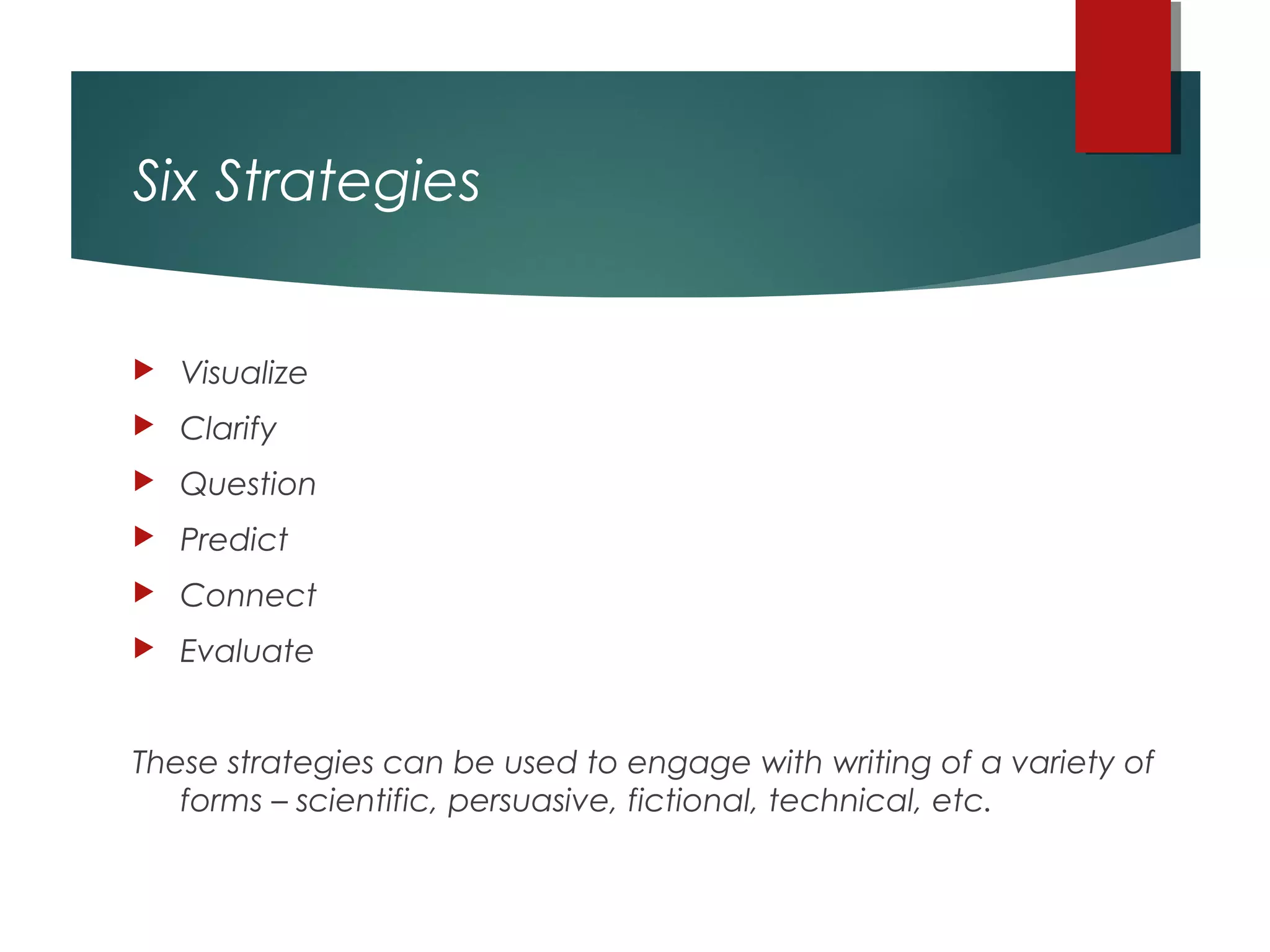 Six Strategies
 Visualize
 Clarify
 Question
 Predict
 Connect
 Evaluate
These strategies can be used to engage with writing of a variety of
forms – scientific, persuasive, fictional, technical, etc.
 