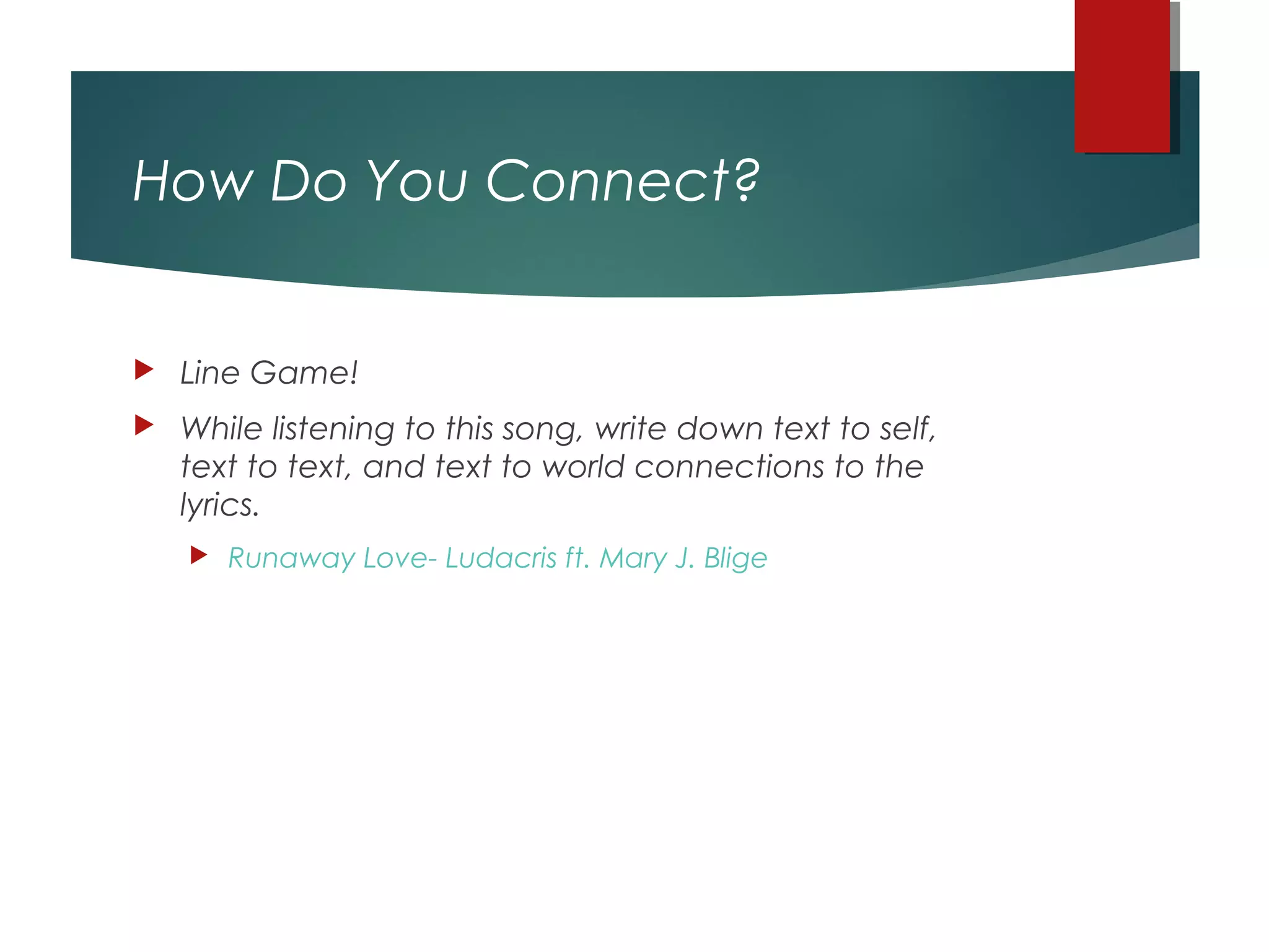 How Do You Connect?
 Line Game!
 While listening to this song, write down text to self,
text to text, and text to world connections to the
lyrics.
 Runaway Love- Ludacris ft. Mary J. Blige
 