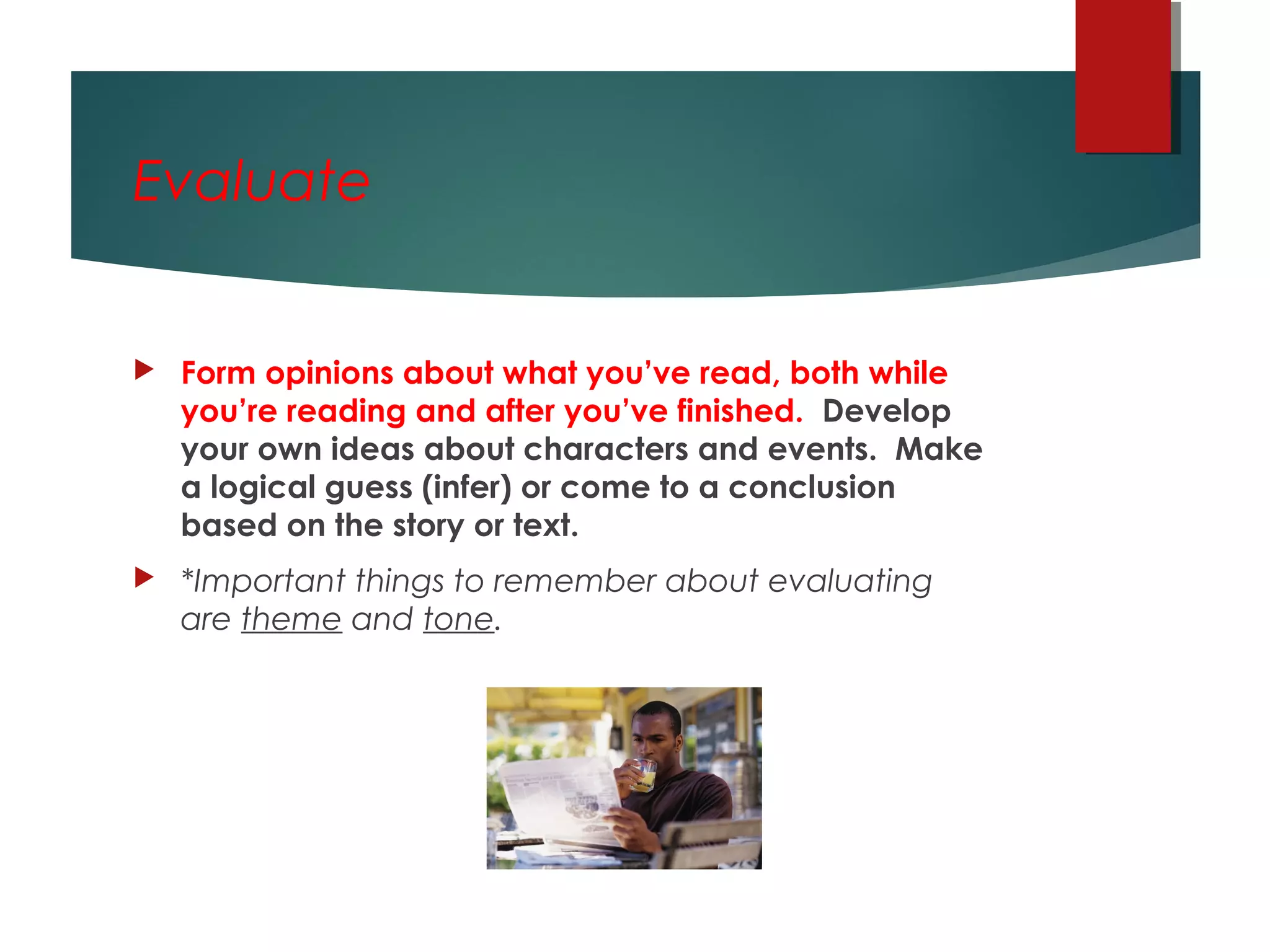 Evaluate
 Form opinions about what you’ve read, both while
you’re reading and after you’ve finished. Develop
your own ideas about characters and events. Make
a logical guess (infer) or come to a conclusion
based on the story or text.  
 *Important things to remember about evaluating
are theme and tone.
 