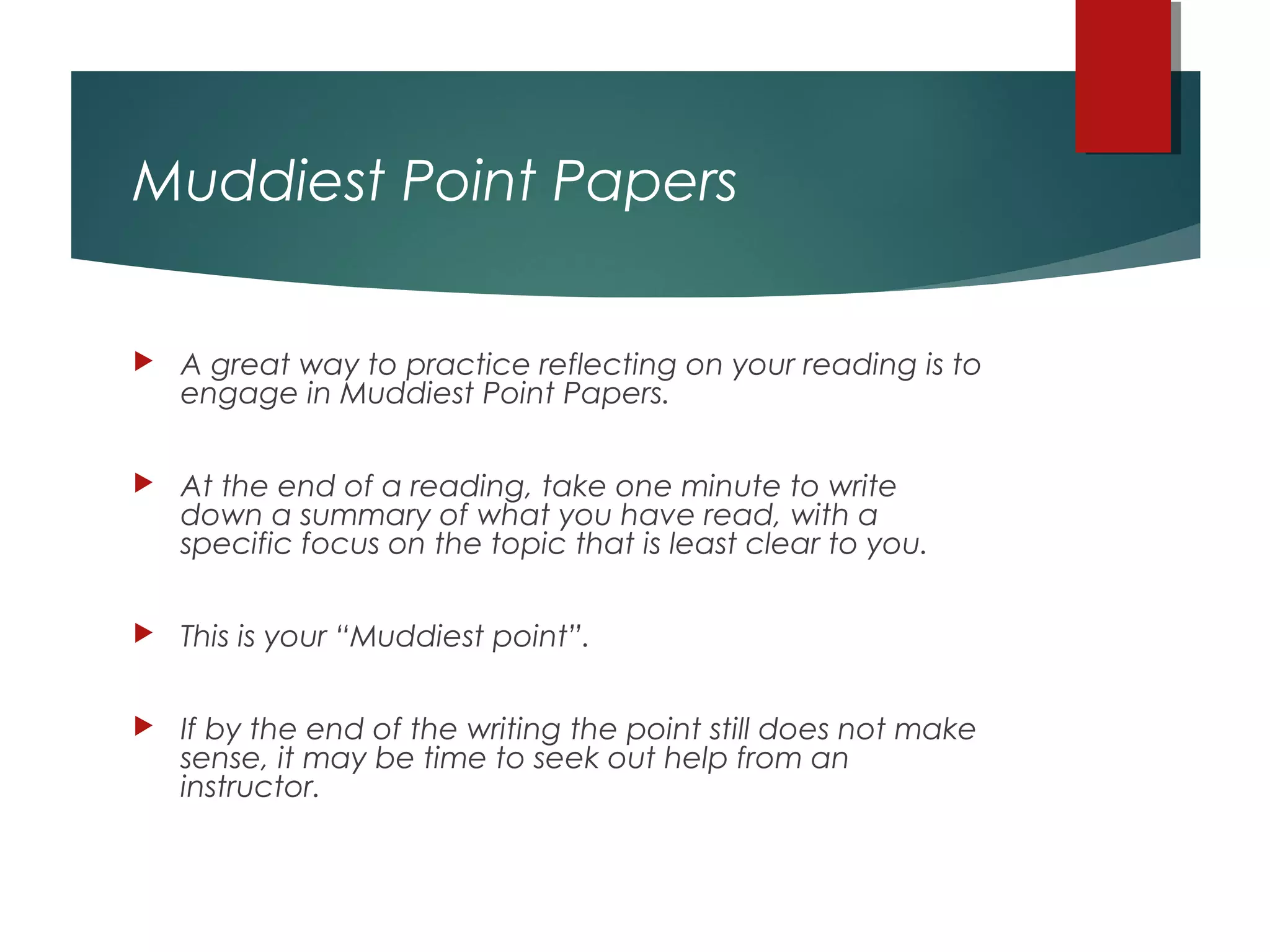 Muddiest Point Papers
 A great way to practice reflecting on your reading is to
engage in Muddiest Point Papers.
 At the end of a reading, take one minute to write
down a summary of what you have read, with a
specific focus on the topic that is least clear to you.
 This is your “Muddiest point”.
 If by the end of the writing the point still does not make
sense, it may be time to seek out help from an
instructor.
 