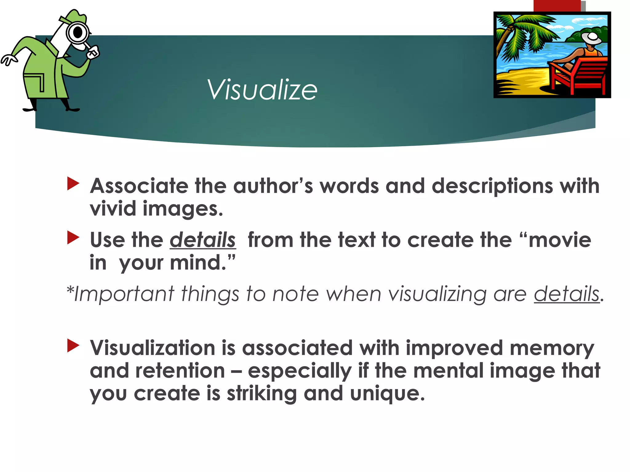 Visualize
 Associate the author’s words and descriptions with
vivid images.
 Use the details from the text to create the “movie
in your mind.”
*Important things to note when visualizing are details.
 
 Visualization is associated with improved memory
and retention – especially if the mental image that
you create is striking and unique.
 