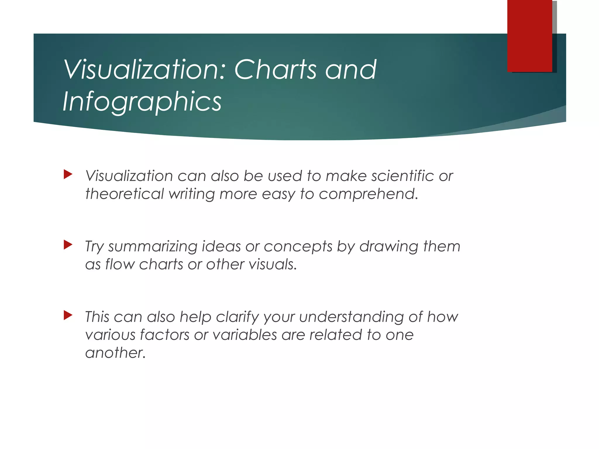Visualization: Charts and
Infographics
 Visualization can also be used to make scientific or
theoretical writing more easy to comprehend.
 Try summarizing ideas or concepts by drawing them
as flow charts or other visuals.
 This can also help clarify your understanding of how
various factors or variables are related to one
another.
 