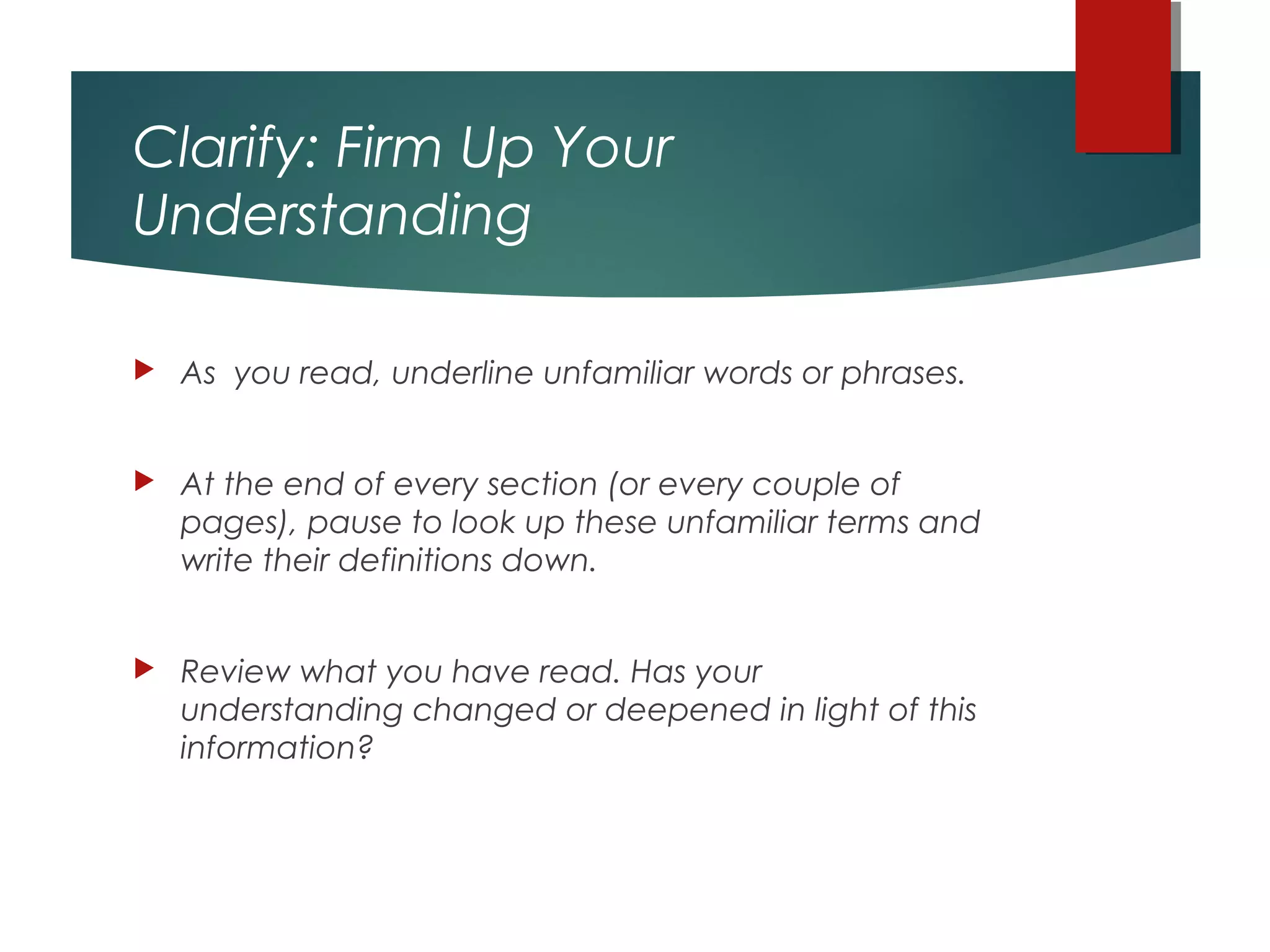 Clarify: Firm Up Your
Understanding
 As you read, underline unfamiliar words or phrases.
 At the end of every section (or every couple of
pages), pause to look up these unfamiliar terms and
write their definitions down.
 Review what you have read. Has your
understanding changed or deepened in light of this
information?
 