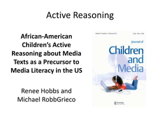 Active Reasoning

   African-American
    Children’s Active
Reasoning about Media
 Texts as a Precursor to
Media Literacy in the US

   Renee Hobbs and
  Michael RobbGrieco
 