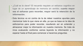 • ¿Cuál es la clave? El recuerdo requiere un esfuerzo cognitivo en
lugar de un aprendizaje de memoria sin sentido; cuanto mayor
sea el esfuerzo para recordar, mayor será la retención de la
información.
• Esta técnica va en contra de la de releer nuestros apuntes para
memorizar todo lo que viene en ella, ya que se basa en la idea de
esforzarnos para poder recordar, resultando así en entender y
almacenar mejor la información en nuestra memoria. Se trata de
irnos evaluando conforme vamos leyendo la información y no
esperar hasta el final para comenzar a hacernos preguntas.
 