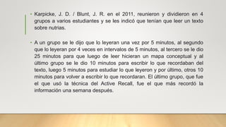 • Karpicke, J. D. / Blunt, J. R. en el 2011, reunieron y dividieron en 4
grupos a varios estudiantes y se les indicó que tenían que leer un texto
sobre nutrias.
• A un grupo se le dijo que lo leyeran una vez por 5 minutos, al segundo
que lo leyeran por 4 veces en intervalos de 5 minutos, al tercero se le dio
25 minutos para que luego de leer hicieran un mapa conceptual y al
último grupo se le dio 10 minutos para escribir lo que recordaban del
texto, luego 5 minutos para estudiar lo que leyeron y por último, otros 10
minutos para volver a escribir lo que recordaran. El último grupo, que fue
el que usó la técnica del Active Recall, fue el que más recordó la
información una semana después.
 