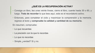 ¿QUÉ ES LA RECUPERACIÓN ACTIVA?
• Consiga un libro, lea unas veinte líneas, cierre el libro, cuente hasta 30 o 60, y
luego. Trata de recordar lo que lees aquí, este es el recordatorio activo.
• Entonces, para completar el ciclo y maximizar la comprensión y la memoria,
regrese al texto y compruebe la calidad y cantidad de su memoria.
En resumen, compruebe:
• Lo que recuerdas
• La precisión con la que lo recordas
• Lo que no recordas
• Simple ¿verdad? Sí y no.
 