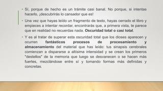 • Sí, porque de hecho es un trámite casi banal. No porque, si intentas
hacerlo, ¡descubrirás lo cansador que es!
• Una vez que hayas leído un fragmento de texto, hayas cerrado el libro y
empieces a intentar recordar, encontrarás que, a primera vista, te parece
que en realidad no recuerdas nada. Oscuridad total o casi total.
• Y es al tratar de superar esta oscuridad total que los dioses aparecen y
ocurren fantásticos procesos de procesamiento y
almacenamiento del material que has leído: tus sinapsis cerebrales
comienzan a dispararse a altísima intensidad y se crean los primeros
"destellos" de la memoria que luego se desvanecen o se hacen más
fuertes, mezclándose entre sí y tomando formas más definidas y
concretas.
 