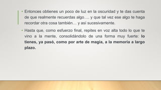 • Entonces obtienes un poco de luz en la oscuridad y te das cuenta
de que realmente recuerdas algo…. y que tal vez ese algo te haga
recordar otra cosa también… y así sucesivamente.
• Hasta que, como esfuerzo final, repites en voz alta todo lo que te
vino a la mente, consolidándolo de una forma muy fuerte: lo
tienes, ya pasó, como por arte de magia, a la memoria a largo
plazo.
 