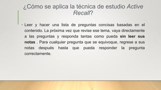 ¿Cómo se aplica la técnica de estudio Active
Recall?
• Leer y hacer una lista de preguntas concisas basadas en el
contenido. La próxima vez que revise ese tema, vaya directamente
a las preguntas y responda tantas como pueda sin leer sus
notas . Para cualquier pregunta que se equivoque, regrese a sus
notas después hasta que pueda responder la pregunta
correctamente.
 