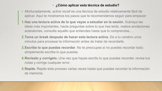 • ¿Cómo aplicar esta técnica de estudio?
• Afortunadamente, active recall es una técnica de estudio relativamente fácil de
aplicar. Aquí te mostramos los pasos que te recomendamos seguir para empezar:
1.Haz una lectura activa de lo que vayas a estudiar en la sesión. Subraya las
ideas más importantes, hazte preguntas sobre lo que has leído, realiza anotaciones
aclaratorias, consulta aquello que entiendes hasta que lo comprendas,…
2.Toma un break después de hacer esta lectura activa. Da a tu cerebro unos
minutos para procesar la información antes de tratar de recordarla.
3.Escribe lo que puedas recordar. No te preocupes si no puedes recordar todo;
simplemente escribe lo que puedas.
4.Revísalo y corrígelo. Una vez que hayas escrito lo que puedas recordar, revisa tus
notas y corrige cualquier error.
5.Repite. Repite este proceso varias veces hasta que puedas recordar la información
de memoria.
 
