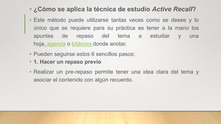 • ¿Cómo se aplica la técnica de estudio Active Recall?
• Este método puede utilizarse tantas veces como se desee y lo
único que se requiere para su práctica es tener a la mano los
apuntes de repaso del tema a estudiar y una
hoja, agenda o bitácora donde anotar.
• Pueden seguirse estos 6 sencillos pasos:
• 1. Hacer un repaso previo
• Realizar un pre-repaso permite tener una idea clara del tema y
asociar el contenido con algún recuerdo.
 