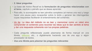 • 2. Idear preguntas
• La base del Active Recall es la formulación de preguntas relacionadas con
el tema, capítulo o párrafo que se desea aprender.
• Para ello, lo aconsejable es leer párrafos completos (al menos una vez) y luego
hacer una pausa para recapacitar sobre lo leído y generar las interrogantes
cuyas respuestas facilitarán el entendimiento del contenido.
• Un tip: La idea del método no es leer y memorizar como un robot sino
comprender el contenido para recordar las ideas que le dan sentido al tema
y dar una respuesta coherente con tus propias palabras.
• Cada pregunta reflexionada puede plasmarse de forma manual en una
libreta, bitácora, etc., o digitalmente haciendo uso de una app o algún
procesador de textos.
• Usa una libreta para plasmar las preguntas relevantes
 